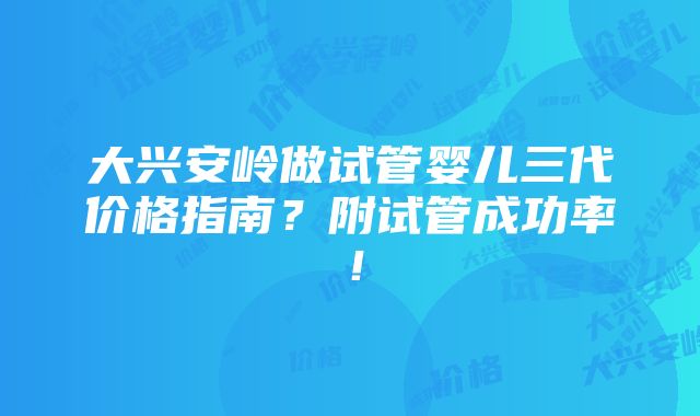 大兴安岭做试管婴儿三代价格指南？附试管成功率！