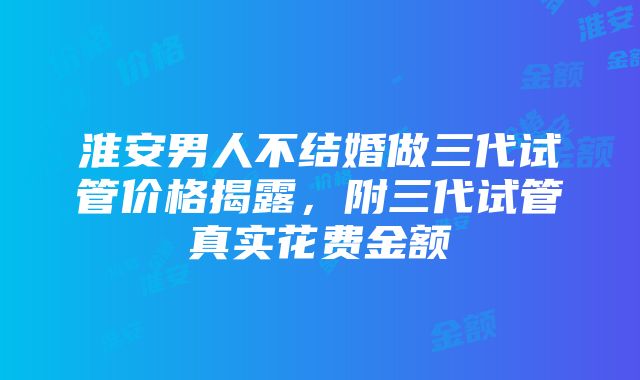 淮安男人不结婚做三代试管价格揭露，附三代试管真实花费金额