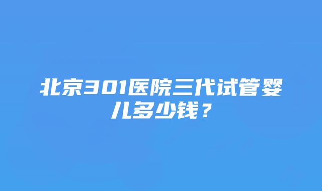 北京301医院三代试管婴儿多少钱？