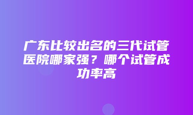 广东比较出名的三代试管医院哪家强？哪个试管成功率高