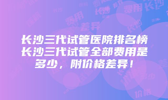 长沙三代试管医院排名榜长沙三代试管全部费用是多少，附价格差异！