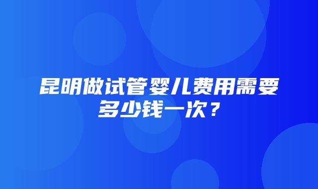 昆明做试管婴儿费用需要多少钱一次？