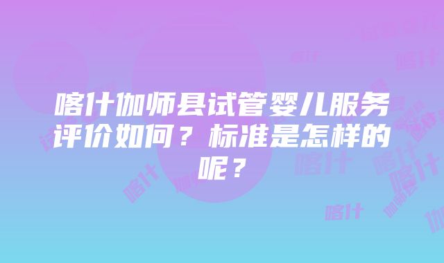 喀什伽师县试管婴儿服务评价如何？标准是怎样的呢？