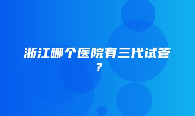 浙江哪个医院有三代试管？