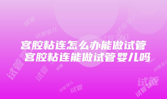 宫腔粘连怎么办能做试管 宫腔粘连能做试管婴儿吗