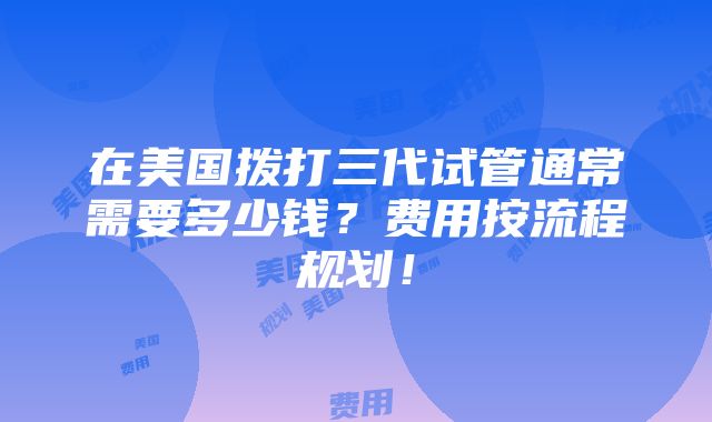 在美国拨打三代试管通常需要多少钱？费用按流程规划！