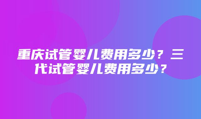 重庆试管婴儿费用多少？三代试管婴儿费用多少？