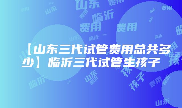 【山东三代试管费用总共多少】临沂三代试管生孩子