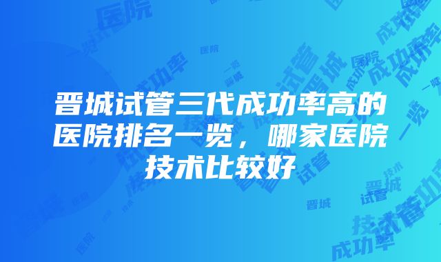 晋城试管三代成功率高的医院排名一览，哪家医院技术比较好