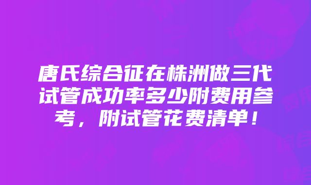 唐氏综合征在株洲做三代试管成功率多少附费用参考，附试管花费清单！