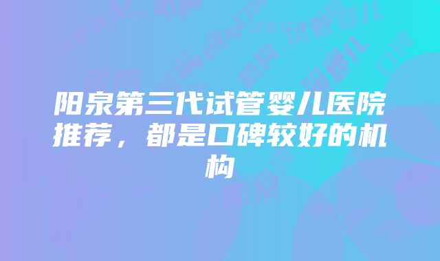 阳泉第三代试管婴儿医院推荐，都是口碑较好的机构