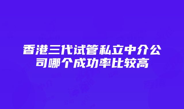 香港三代试管私立中介公司哪个成功率比较高