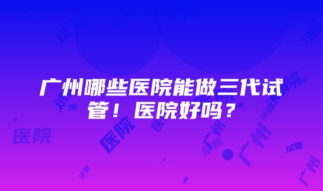 广州哪些医院能做三代试管！医院好吗？