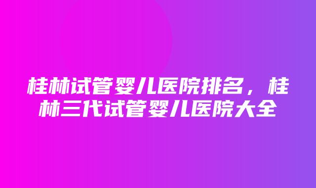 桂林试管婴儿医院排名，桂林三代试管婴儿医院大全