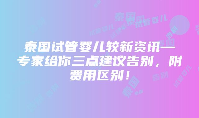 泰国试管婴儿较新资讯—专家给你三点建议告别，附费用区别！