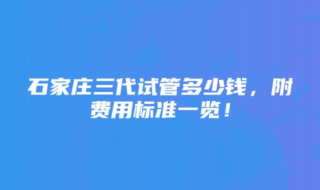 石家庄三代试管多少钱，附费用标准一览！