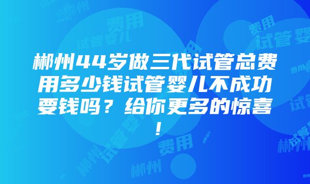 郴州44岁做三代试管总费用多少钱试管婴儿不成功要钱吗？给你更多的惊喜！