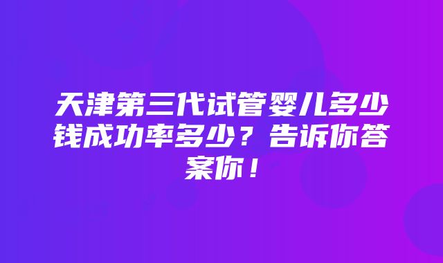 天津第三代试管婴儿多少钱成功率多少？告诉你答案你！