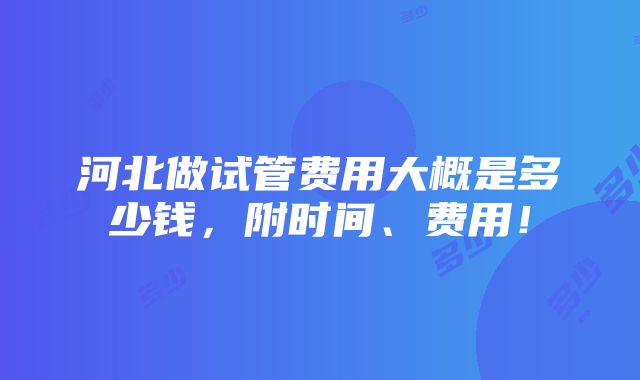 河北做试管费用大概是多少钱，附时间、费用！