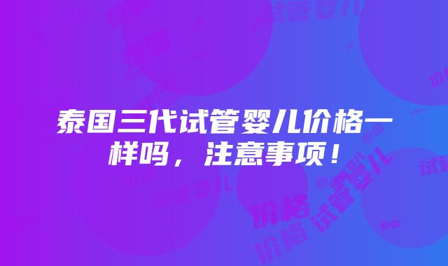 泰国三代试管婴儿价格一样吗，注意事项！