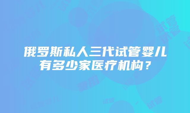 俄罗斯私人三代试管婴儿有多少家医疗机构？