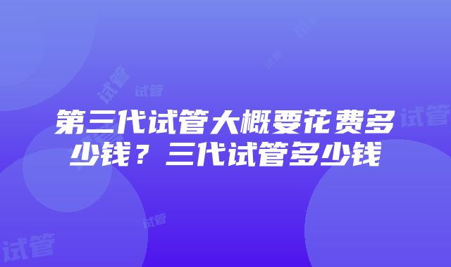 第三代试管大概要花费多少钱？三代试管多少钱