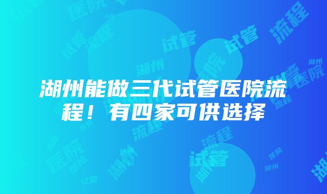 湖州能做三代试管医院流程！有四家可供选择