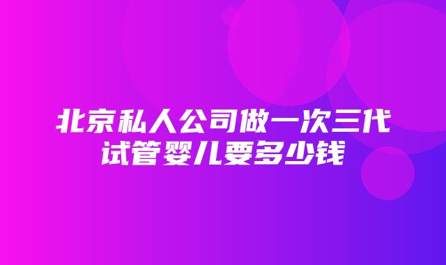 北京私人公司做一次三代试管婴儿要多少钱