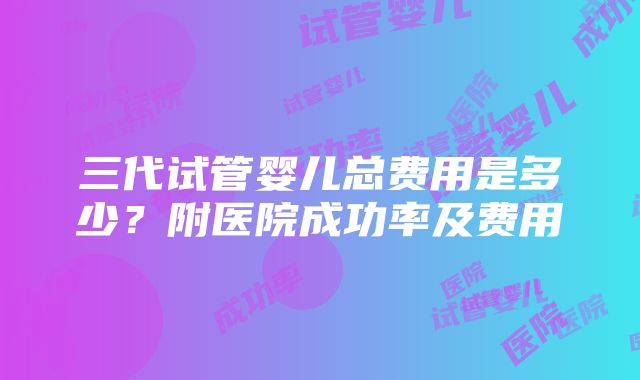 三代试管婴儿总费用是多少？附医院成功率及费用