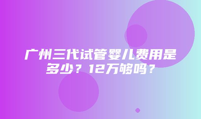 广州三代试管婴儿费用是多少？12万够吗？