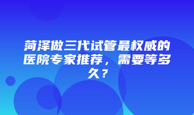 菏泽做三代试管最权威的医院专家推荐，需要等多久？