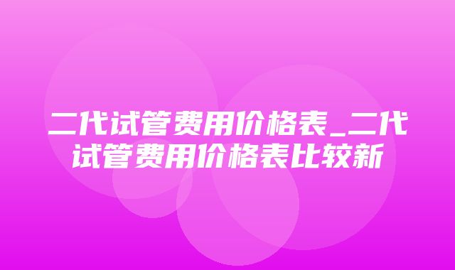 二代试管费用价格表_二代试管费用价格表比较新