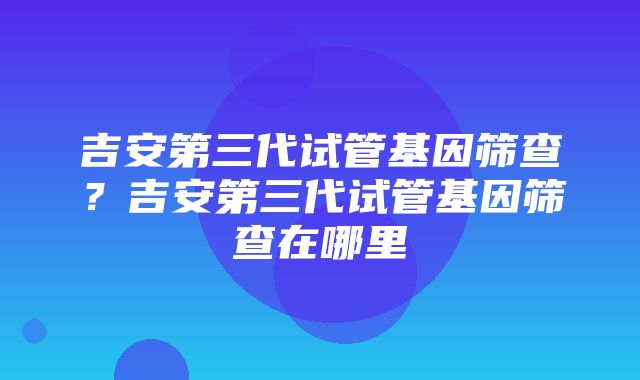 吉安第三代试管基因筛查？吉安第三代试管基因筛查在哪里