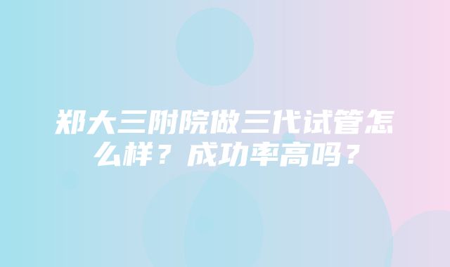 郑大三附院做三代试管怎么样？成功率高吗？