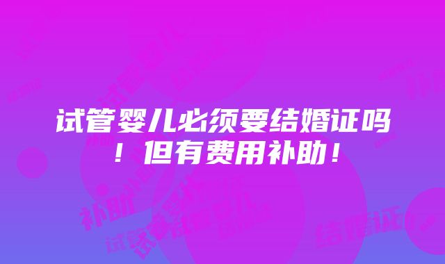 试管婴儿必须要结婚证吗！但有费用补助！