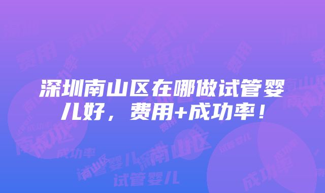 深圳南山区在哪做试管婴儿好，费用+成功率！