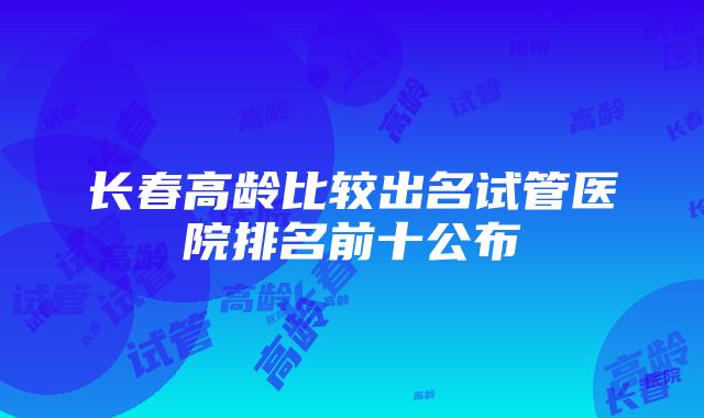 长春高龄比较出名试管医院排名前十公布