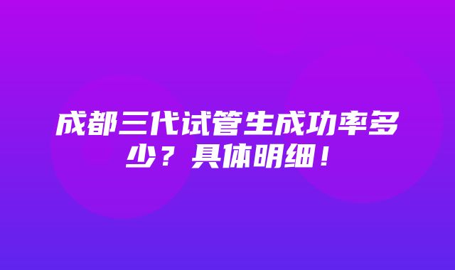 成都三代试管生成功率多少？具体明细！