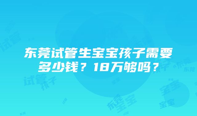 东莞试管生宝宝孩子需要多少钱？18万够吗？