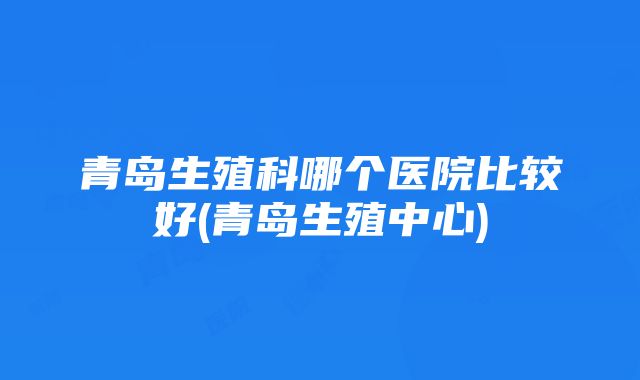 青岛生殖科哪个医院比较好(青岛生殖中心)