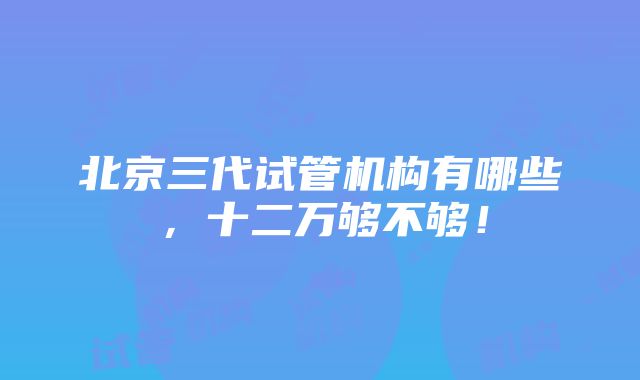 北京三代试管机构有哪些，十二万够不够！