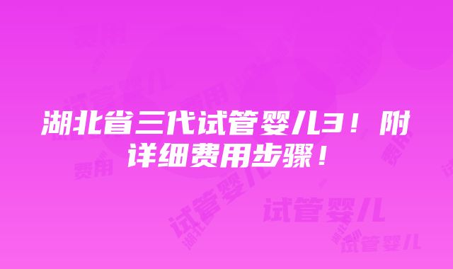 湖北省三代试管婴儿3！附详细费用步骤！