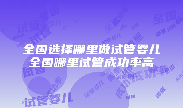 全国选择哪里做试管婴儿全国哪里试管成功率高