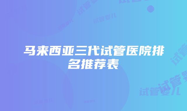 马来西亚三代试管医院排名推荐表