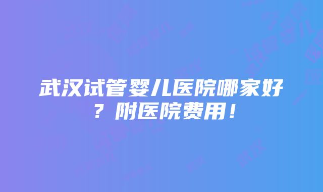 武汉试管婴儿医院哪家好？附医院费用！