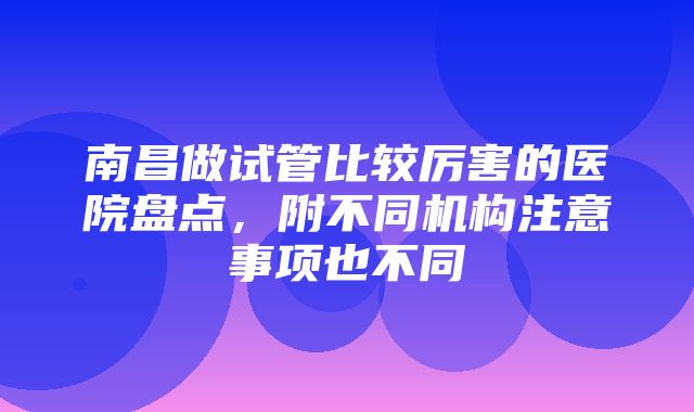 南昌做试管比较厉害的医院盘点，附不同机构注意事项也不同