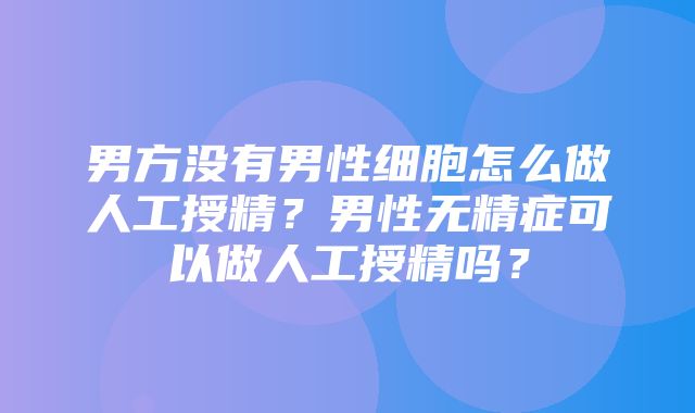 男方没有男性细胞怎么做人工授精？男性无精症可以做人工授精吗？