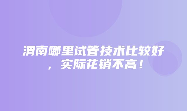 渭南哪里试管技术比较好，实际花销不高！