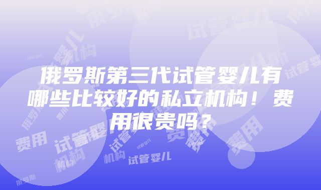 俄罗斯第三代试管婴儿有哪些比较好的私立机构！费用很贵吗？