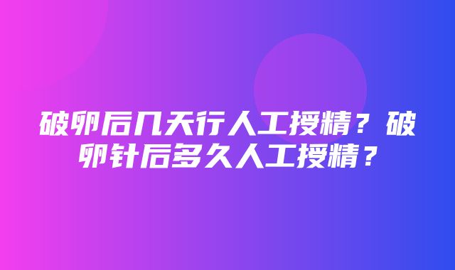 破卵后几天行人工授精？破卵针后多久人工授精？